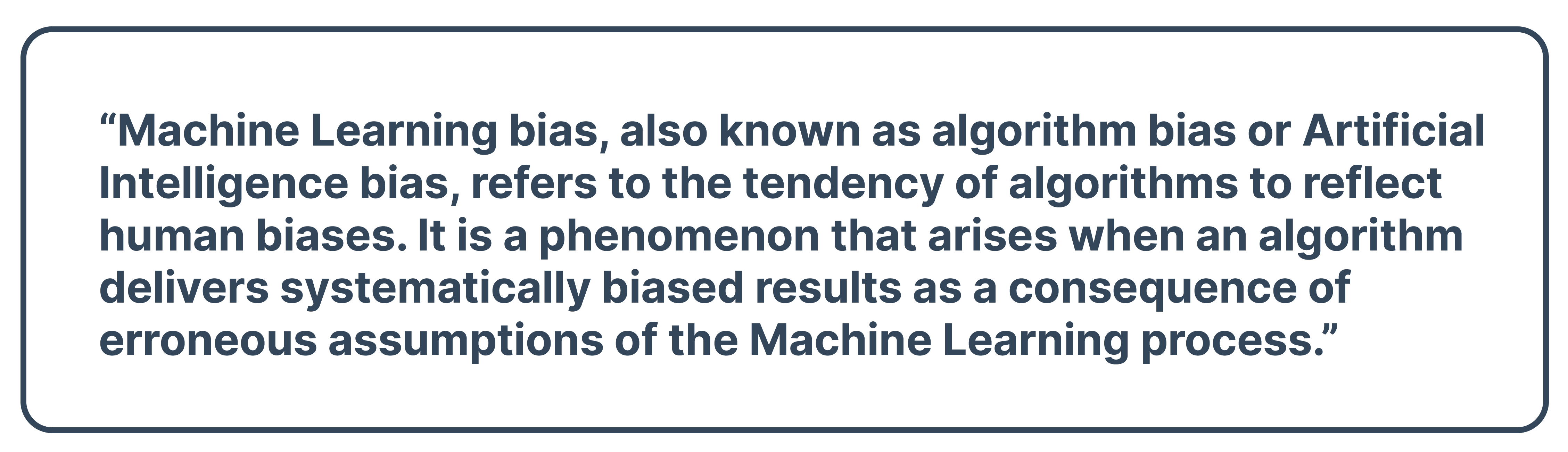 “Machine Learning bias, also known as algorithm bias or Artificial Intelligence bias, refers to the tendency of algorithms to reflect human biases. It is a phenomenon that arises when an algorithm delivers systematically biased results as a consequence of erroneous assumptions of the Machine Learning process.”