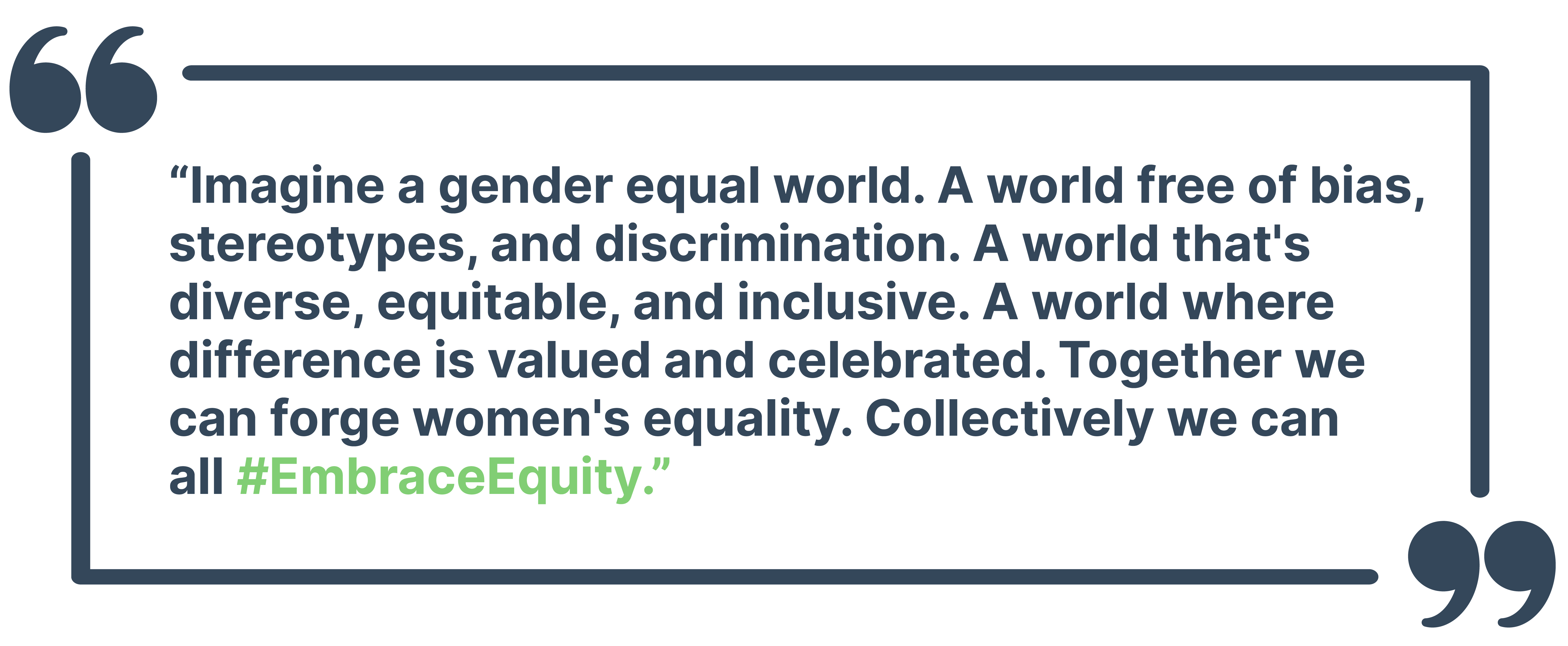 “Imagine a gender equal world. A world free of bias, stereotypes, and discrimination. A world that's diverse, equitable, and inclusive. A world where difference is valued and celebrated. Together we can forge women's equality. Collectively we can all #EmbraceEquity.”